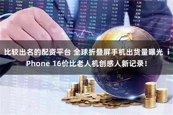 比较出名的配资平台 全球折叠屏手机出货量曝光  iPhone 16价比老人机创感人新记录！