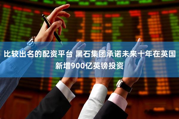 比较出名的配资平台 黑石集团承诺未来十年在英国新增900亿英镑投资