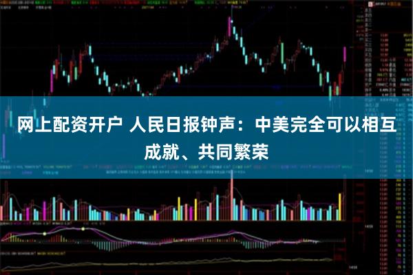 网上配资开户 人民日报钟声：中美完全可以相互成就、共同繁荣