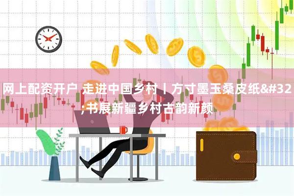 网上配资开户 走进中国乡村丨方寸墨玉桑皮纸 书展新疆乡村古韵新颜