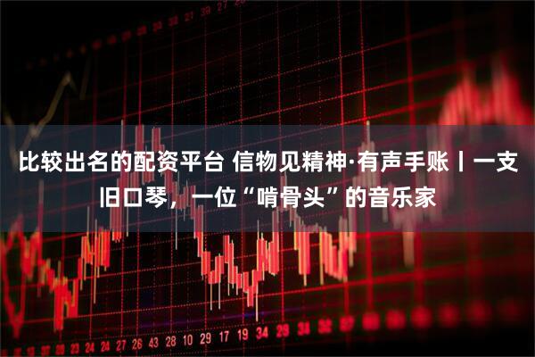 比较出名的配资平台 信物见精神·有声手账丨一支旧口琴，一位“啃骨头”的音乐家