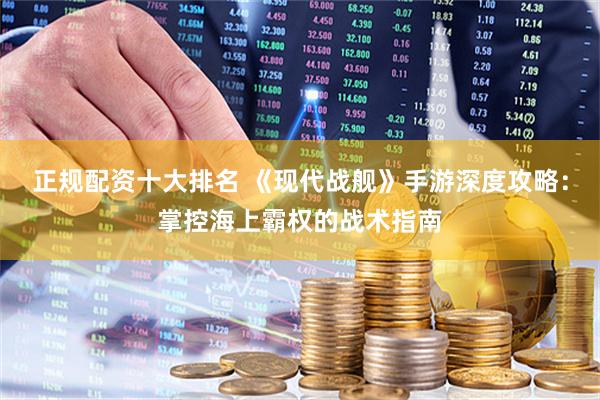 正规配资十大排名 《现代战舰》手游深度攻略：掌控海上霸权的战术指南