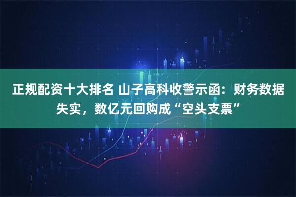 正规配资十大排名 山子高科收警示函：财务数据失实，数亿元回购成“空头支票”