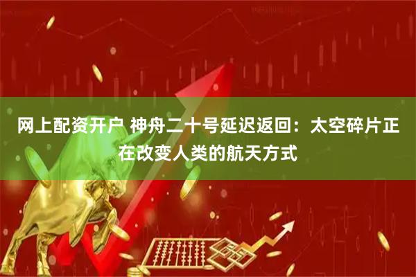网上配资开户 神舟二十号延迟返回：太空碎片正在改变人类的航天方式