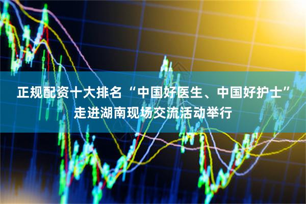 正规配资十大排名 “中国好医生、中国好护士”走进湖南现场交流活动举行