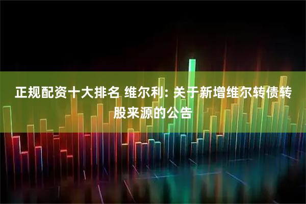正规配资十大排名 维尔利: 关于新增维尔转债转股来源的公告