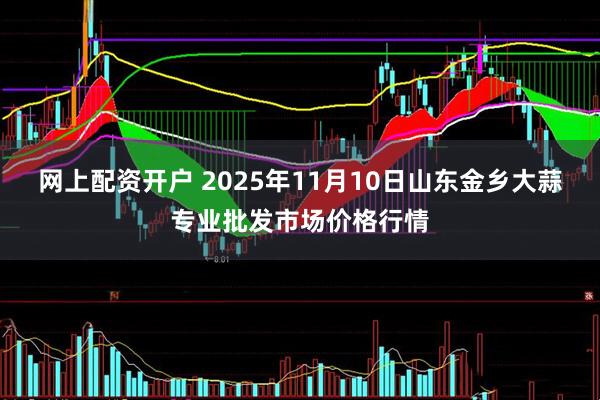 网上配资开户 2025年11月10日山东金乡大蒜专业批发市场价格行情