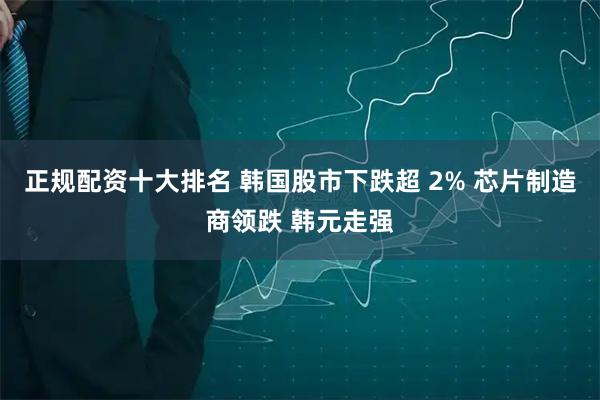 正规配资十大排名 韩国股市下跌超 2% 芯片制造商领跌 韩元走强