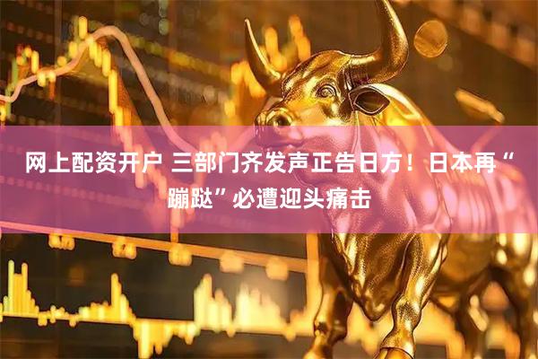 网上配资开户 三部门齐发声正告日方!日本再“蹦跶”必遭迎头痛击