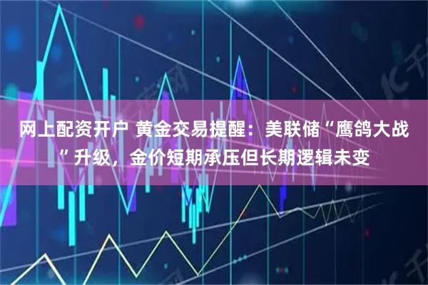 网上配资开户 黄金交易提醒：美联储“鹰鸽大战”升级，金价短期承压但长期逻辑未变