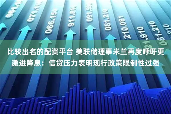 比较出名的配资平台 美联储理事米兰再度呼吁更激进降息：信贷压力表明现行政策限制性过强