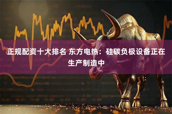 正规配资十大排名 东方电热：硅碳负极设备正在生产制造中