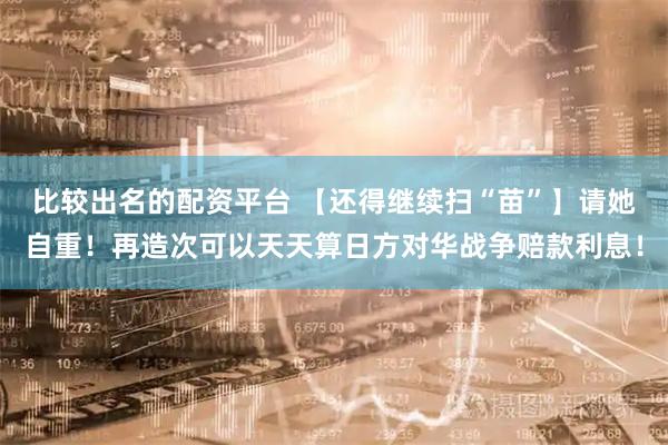比较出名的配资平台 【还得继续扫“苗”】请她自重！再造次可以天天算日方对华战争赔款利息！