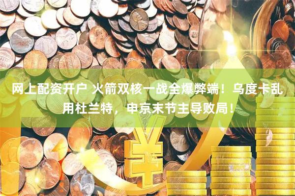 网上配资开户 火箭双核一战全爆弊端！乌度卡乱用杜兰特，申京末节主导败局！
