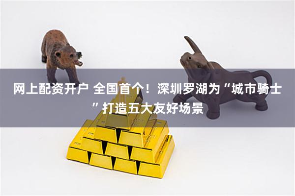 网上配资开户 全国首个！深圳罗湖为“城市骑士”打造五大友好场景