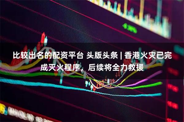 比较出名的配资平台 头版头条 | 香港火灾已完成灭火程序，后续将全力救援