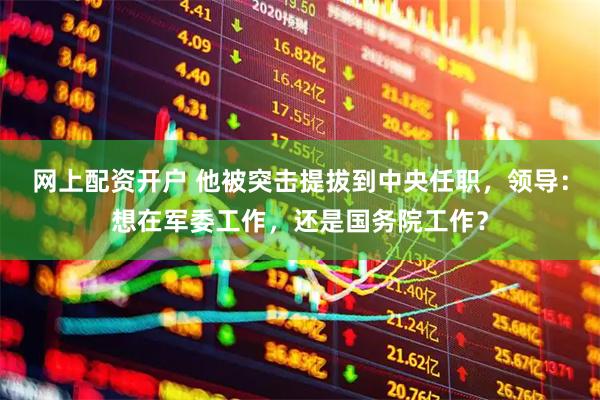 网上配资开户 他被突击提拔到中央任职，领导：想在军委工作，还是国务院工作？