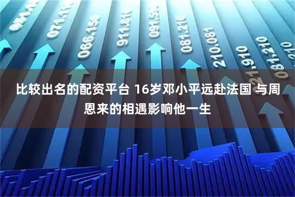 比较出名的配资平台 16岁邓小平远赴法国 与周恩来的相遇影响他一生