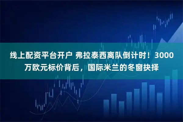 线上配资平台开户 弗拉泰西离队倒计时！3000万欧元标价背后，国际米兰的冬窗抉择