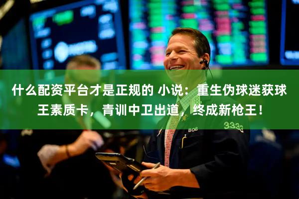 什么配资平台才是正规的 小说：重生伪球迷获球王素质卡，青训中卫出道，终成新枪王！