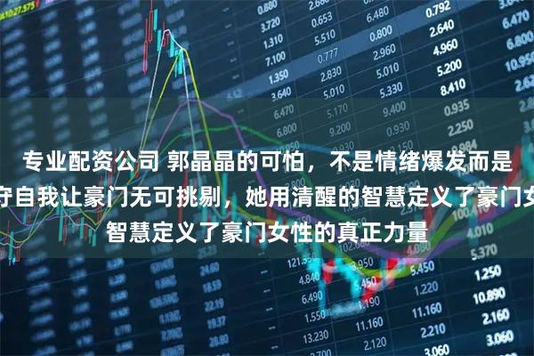 专业配资公司 郭晶晶的可怕，不是情绪爆发而是原则碾压，坚守自我让豪门无可挑剔，她用清醒的智慧定义了豪门女性的真正力量