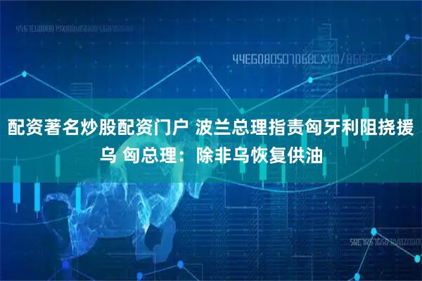 配资著名炒股配资门户 波兰总理指责匈牙利阻挠援乌 匈总理：除非乌恢复供油