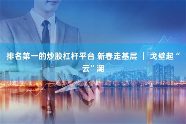 排名第一的炒股杠杆平台 新春走基层 ｜ 戈壁起“云”潮