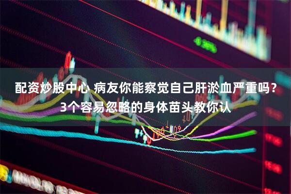 配资炒股中心 病友你能察觉自己肝淤血严重吗？3个容易忽略的身体苗头教你认