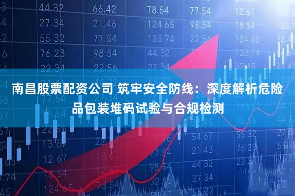 南昌股票配资公司 筑牢安全防线：深度解析危险品包装堆码试验与合规检测