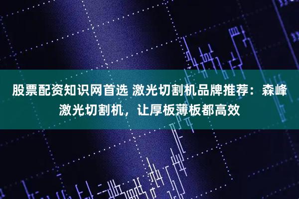 股票配资知识网首选 激光切割机品牌推荐：森峰激光切割机，让厚板薄板都高效