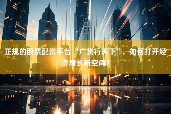 正规的股票配资平台 “广货行天下”，如何打开经济增长新空间？