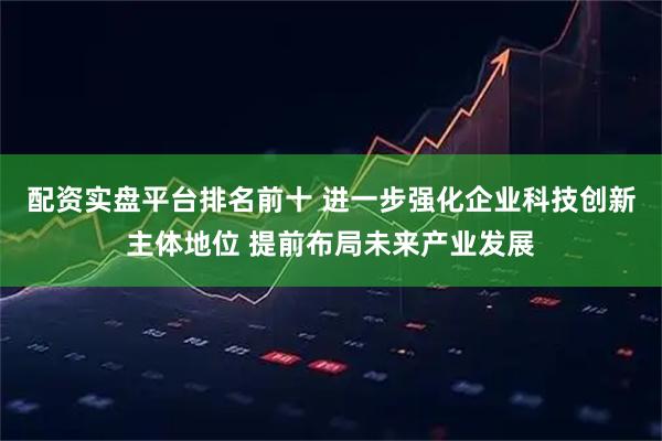 配资实盘平台排名前十 进一步强化企业科技创新主体地位 提前布局未来产业发展