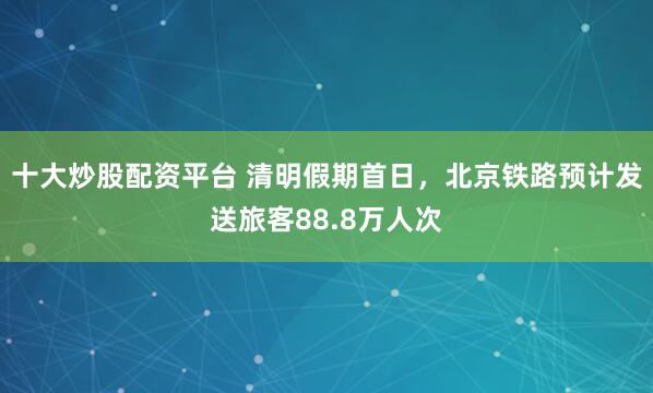 十大炒股配资平台 清明假期首日，北京铁路预计发送旅客88.8万人次