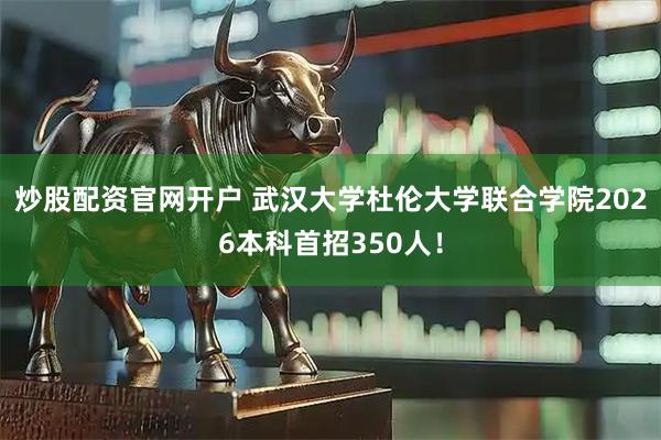 炒股配资官网开户 武汉大学杜伦大学联合学院2026本科首招350人！
