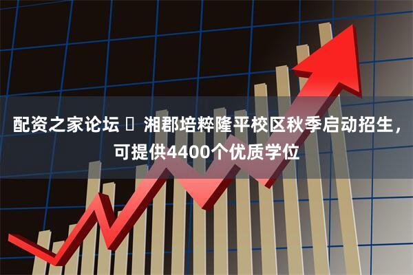 配资之家论坛 ​湘郡培粹隆平校区秋季启动招生，可提供4400个优质学位
