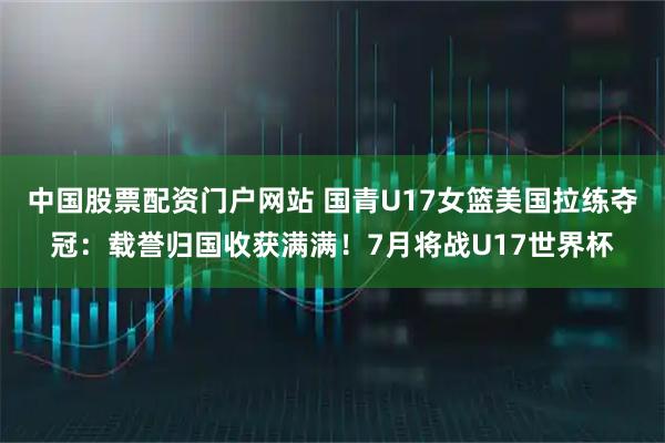 中国股票配资门户网站 国青U17女篮美国拉练夺冠：载誉归国收获满满！7月将战U17世界杯