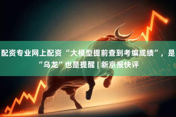 配资专业网上配资 “大模型提前查到考编成绩”，是“乌龙”也是提醒 | 新京报快评