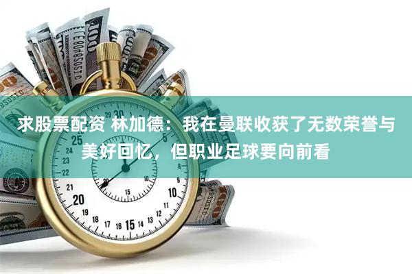 求股票配资 林加德：我在曼联收获了无数荣誉与美好回忆，但职业足球要向前看