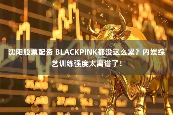 沈阳股票配资 BLACKPINK都没这么累？内娱综艺训练强度太离谱了！