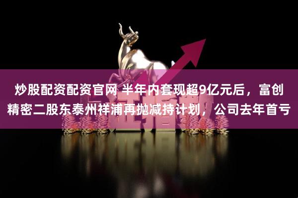 炒股配资配资官网 半年内套现超9亿元后，富创精密二股东泰州祥浦再抛减持计划，公司去年首亏