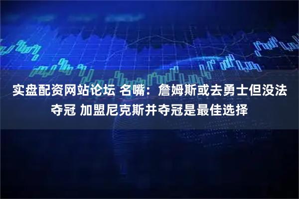 实盘配资网站论坛 名嘴：詹姆斯或去勇士但没法夺冠 加盟尼克斯并夺冠是最佳选择