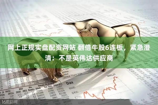 网上正规实盘配资网站 翻倍牛股6连板，紧急澄清：不是英伟达供应商