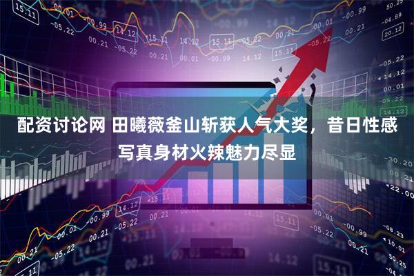 配资讨论网 田曦薇釜山斩获人气大奖，昔日性感写真身材火辣魅力尽显