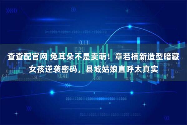查查配官网 兔耳朵不是卖萌！章若楠新造型暗藏女孩逆袭密码，县城姑娘直呼太真实