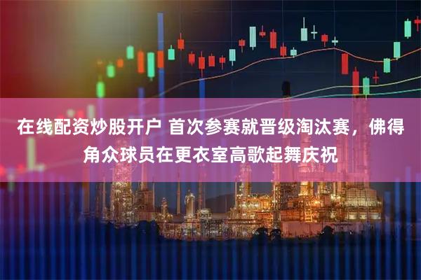 在线配资炒股开户 首次参赛就晋级淘汰赛，佛得角众球员在更衣室高歌起舞庆祝