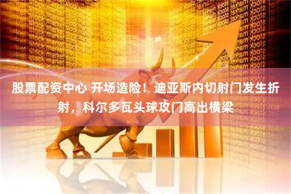 股票配资中心 开场造险！迪亚斯内切射门发生折射，科尔多瓦头球攻门高出横梁