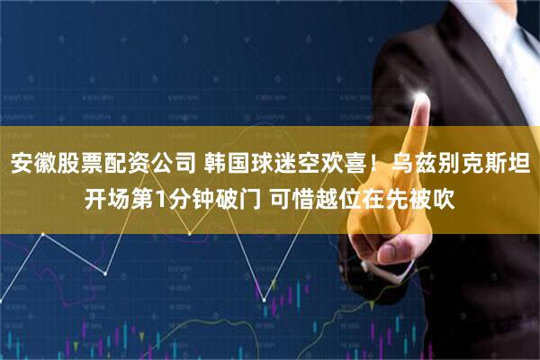 安徽股票配资公司 韩国球迷空欢喜！乌兹别克斯坦开场第1分钟破门 可惜越位在先被吹
