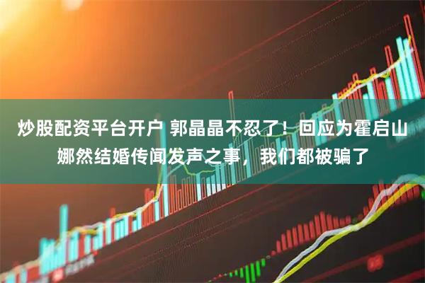 炒股配资平台开户 郭晶晶不忍了！回应为霍启山娜然结婚传闻发声之事，我们都被骗了