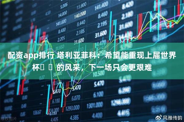 配资app排行 塔利亚菲科：希望能重现上届世界杯​​的风采，下一场只会更艰难