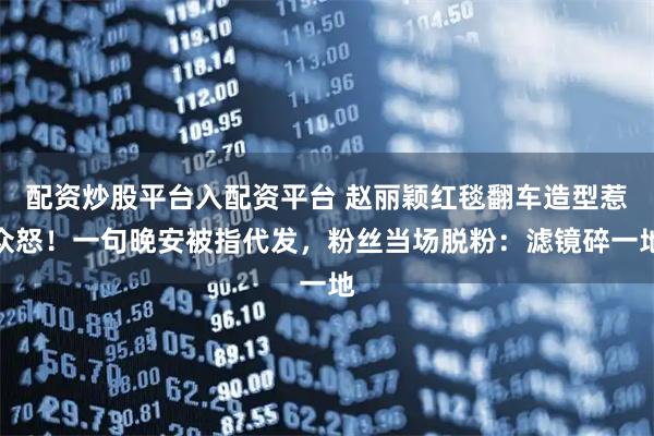 配资炒股平台入配资平台 赵丽颖红毯翻车造型惹众怒！一句晚安被指代发，粉丝当场脱粉：滤镜碎一地